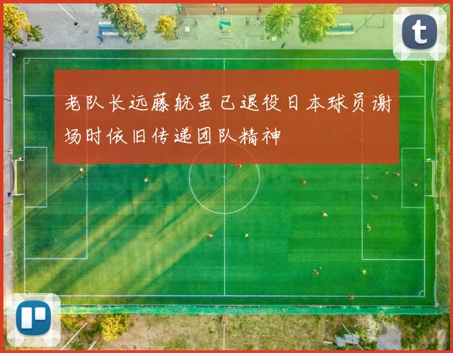 老队长远藤航虽已退役日本球员谢场时依旧传递团队精神