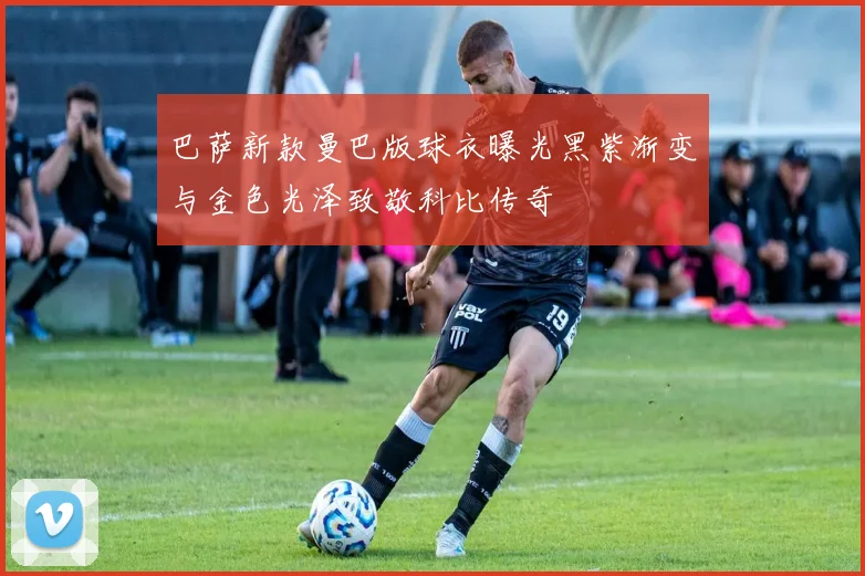 巴萨新款曼巴版球衣曝光黑紫渐变与金色光泽致敬科比传奇