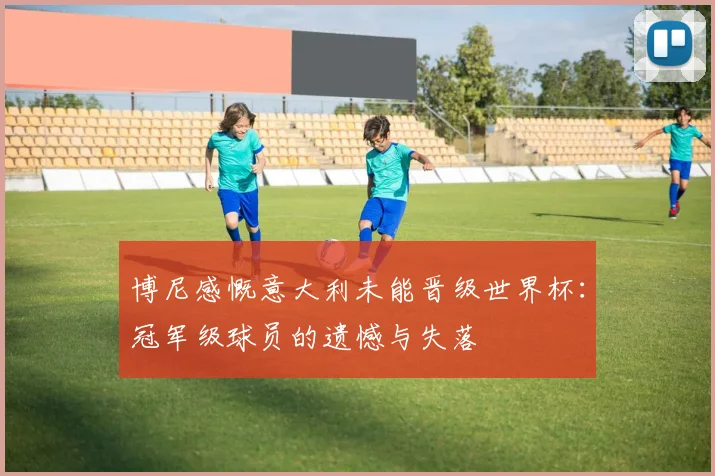 博尼感慨意大利未能晋级世界杯：冠军级球员的遗憾与失落