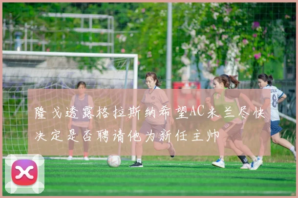 隆戈透露格拉斯纳希望AC米兰尽快决定是否聘请他为新任主帅