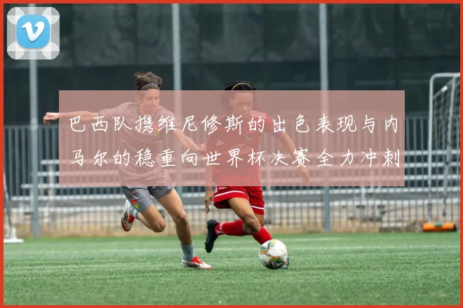 巴西队携维尼修斯的出色表现与内马尔的稳重向世界杯决赛全力冲刺