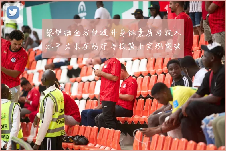黎伊扬全方位提升身体素质与技术水平力求在防守与投篮上实现突破