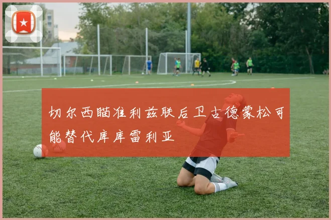 切尔西瞄准利兹联后卫古德蒙松可能替代库库雷利亚