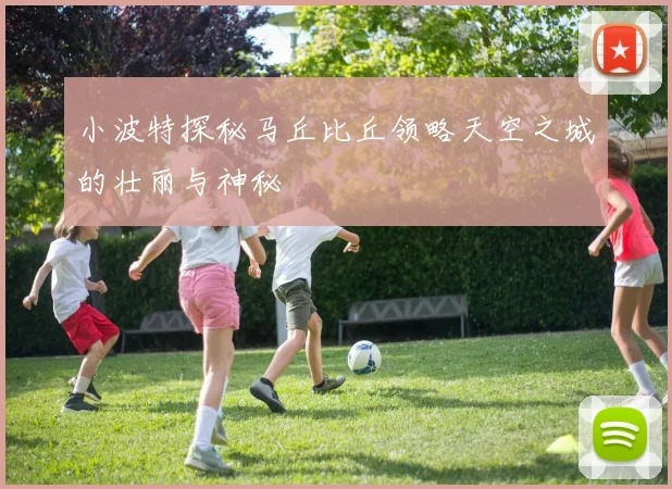 小波特探秘马丘比丘领略天空之城的壮丽与神秘