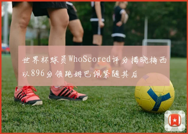 世界杯球员WhoScored评分揭晓梅西以896分领跑姆巴佩紧随其后