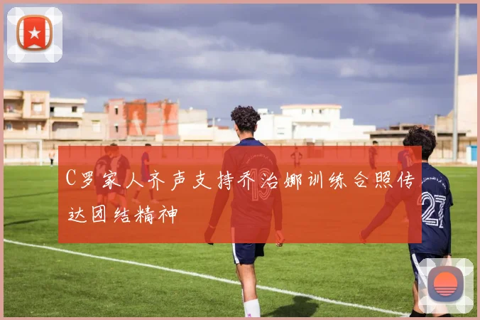 C罗家人齐声支持乔治娜训练合照传达团结精神