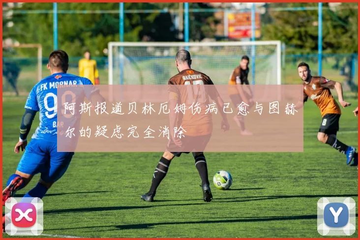 阿斯报道贝林厄姆伤病已愈与图赫尔的疑虑完全消除