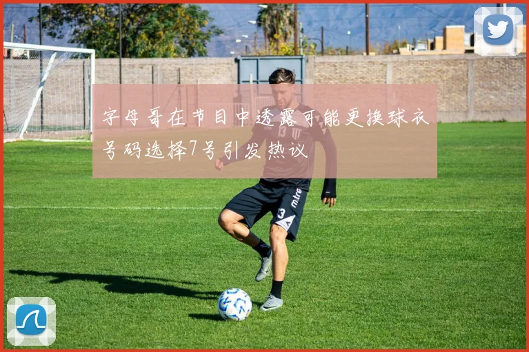字母哥在节目中透露可能更换球衣号码选择7号引发热议