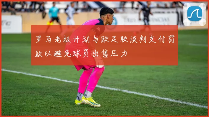 罗马老板计划与欧足联谈判支付罚款以避免球员出售压力