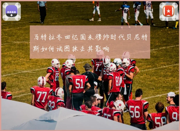马特拉齐回忆国米穆帅时代贝尼特斯如何试图抹去其影响