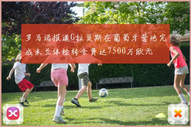 罗马诺报道G拉莫斯在葡萄牙营地完成米兰体检转会费达7500万欧元