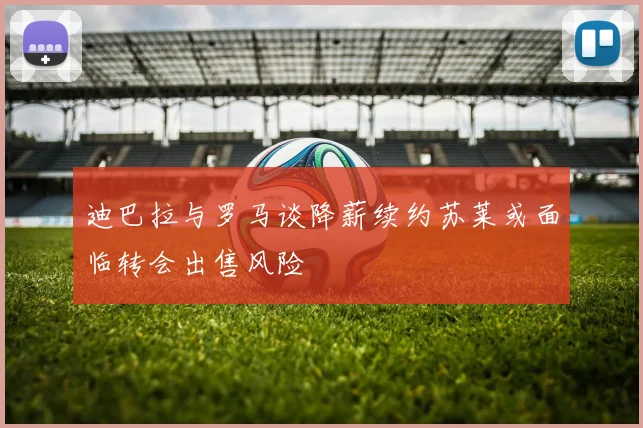 迪巴拉与罗马谈降薪续约苏莱或面临转会出售风险