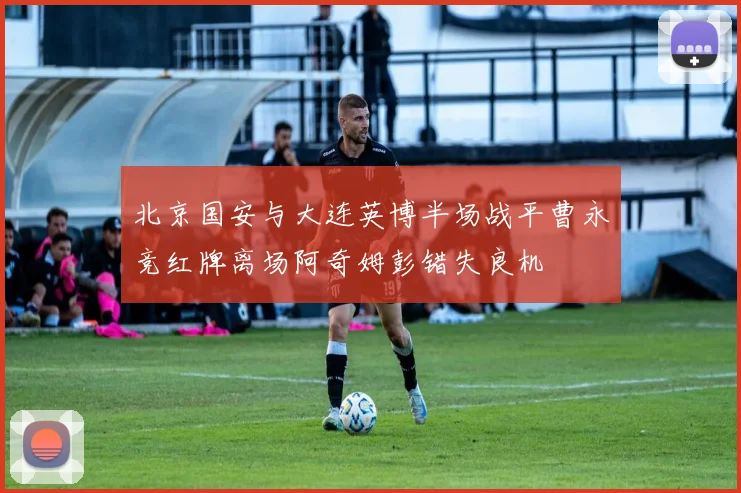 北京国安与大连英博半场战平曹永竞红牌离场阿奇姆彭错失良机