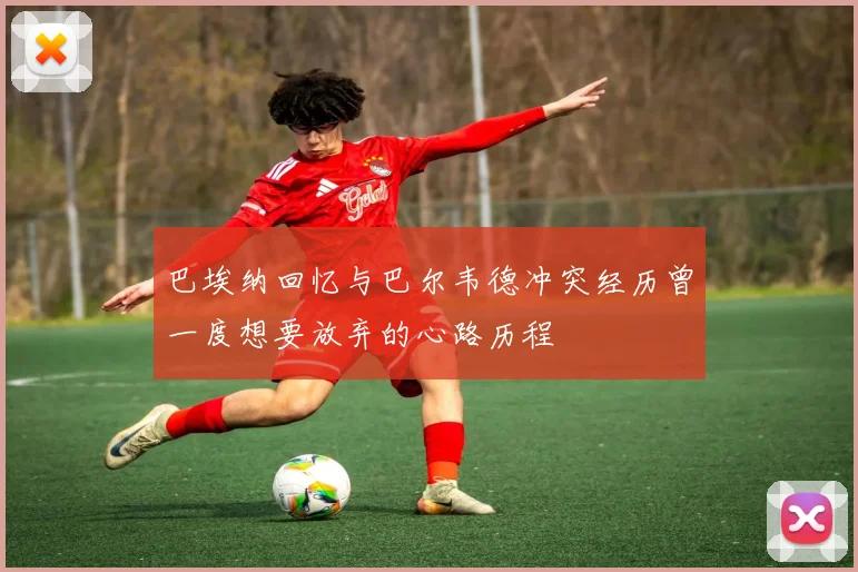 巴埃纳回忆与巴尔韦德冲突经历曾一度想要放弃的心路历程