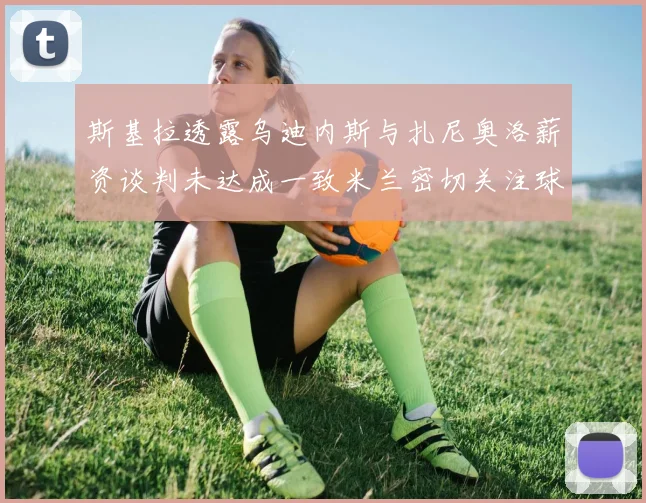 斯基拉透露乌迪内斯与扎尼奥洛薪资谈判未达成一致米兰密切关注球员动态